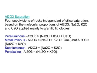 Al2O3 Saturation
Four subdivisions of rocks independant of silica saturation,
based on the molecular proportions of Al2O3, Na2O, K2O
and CaO applied mainly to granitic lithologies.
Peraluminous - Al2O3 > (Na2O + K2O + CaO)
Metaluminous - Al2O3 < (Na2O + K2O + CaO) but Al2O3 >
(Na2O + K2O)
Subaluminous - Al2O3 = (Na2O + K2O)
Peralkaline - Al2O3 < (Na2O + K2O)
 