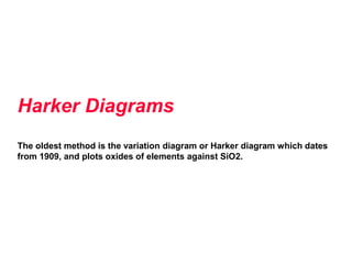 Harker Diagrams
The oldest method is the variation diagram or Harker diagram which dates
from 1909, and plots oxides of elements against SiO2.
 
