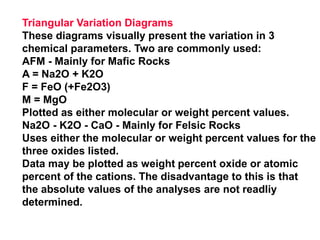 Triangular Variation Diagrams
These diagrams visually present the variation in 3
chemical parameters. Two are commonly used:
AFM - Mainly for Mafic Rocks
A = Na2O + K2O
F = FeO (+Fe2O3)
M = MgO
Plotted as either molecular or weight percent values.
Na2O - K2O - CaO - Mainly for Felsic Rocks
Uses either the molecular or weight percent values for the
three oxides listed.
Data may be plotted as weight percent oxide or atomic
percent of the cations. The disadvantage to this is that
the absolute values of the analyses are not readliy
determined.
 