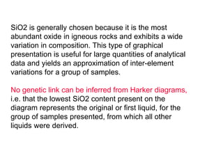 SiO2 is generally chosen because it is the most
abundant oxide in igneous rocks and exhibits a wide
variation in composition. This type of graphical
presentation is useful for large quantities of analytical
data and yields an approximation of inter-element
variations for a group of samples.
No genetic link can be inferred from Harker diagrams,
i.e. that the lowest SiO2 content present on the
diagram represents the original or first liquid, for the
group of samples presented, from which all other
liquids were derived.
 