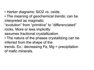 • Harker diagrams: SiO2 vs. oxide.
• The meaning of geochemical trends: can be
interpreted as magmatic
“evolution” from “primitive” to “differenciated”
rocks. More or less implicitly
assumes fractional crystallization.
• The nature of the phases crystallizing can be
inferred from the shape of the
trends. Ex.: decreasing Fe, Mg = precipitation
of mafic minerals.
 