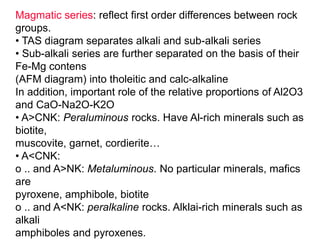 Magmatic series: reflect first order differences between rock
groups.
• TAS diagram separates alkali and sub-alkali series
• Sub-alkali series are further separated on the basis of their
Fe-Mg contens
(AFM diagram) into tholeitic and calc-alkaline
In addition, important role of the relative proportions of Al2O3
and CaO-Na2O-K2O
• A>CNK: Peraluminous rocks. Have Al-rich minerals such as
biotite,
muscovite, garnet, cordierite…
• A<CNK:
o .. and A>NK: Metaluminous. No particular minerals, mafics
are
pyroxene, amphibole, biotite
o .. and A<NK: peralkaline rocks. Alklai-rich minerals such as
alkali
amphiboles and pyroxenes.
 