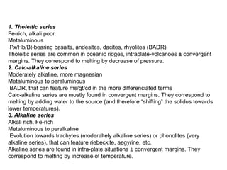 1. Tholeitic series
Fe-rich, alkali poor.
Metaluminous
Px/Hb/Bt-bearing basalts, andesites, dacites, rhyolites (BADR)
Tholeitic series are common in oceanic ridges, intraplate-volcanoes ± convergent
margins. They correspond to melting by decrease of pressure.
2. Calc-alkaline series
Moderately alkaline, more magnesian
Metaluminous to peraluminous
BADR, that can feature ms/gt/cd in the more differenciated terms
Calc-alkaline series are mostly found in convergent margins. They correspond to
melting by adding water to the source (and therefore “shifting” the solidus towards
lower temperatures).
3. Alkaline series
Alkali rich, Fe-rich
Metaluminous to peralkaline
Evolution towards trachytes (moderaltely alkaline series) or phonolites (very
alkaline series), that can feature riebeckite, aegyrine, etc.
Alkaline series are found in intra-plate situations ± convergent margins. They
correspond to melting by increase of temperature.
 