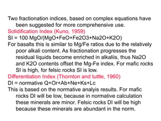 Two fractionation indices, based on complex equations have
been suggested for more comprehensive use.
Solidification Index (Kuno, 1959)
SI = 100 MgO/(MgO+FeO+Fe2O3+Na2O+K2O)
For basalts this is similar to Mg/Fe ratios due to the relatively
poor alkali content. As fractionation progresses the
residual liquids become enriched in alkaliis, thus Na2O
and K2O contents offset the Mg-Fe index. For mafic rocks
SI is high, for felsic rocks SI is low.
Differentiation Index (Thornton and tuttle, 1960)
DI = normative Q+Or+Ab+Ne+Ks+Lc
This is based on the normative analyis results. For mafic
rocks DI will be low, because in normative calculation
these minerals are minor. Felsic rocks DI will be high
because these minerals are abundant in the norm.
 