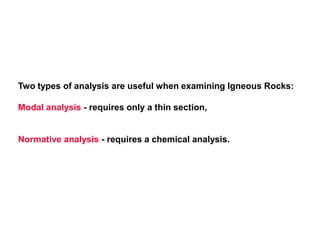 Two types of analysis are useful when examining Igneous Rocks:
Modal analysis - requires only a thin section,
Normative analysis - requires a chemical analysis.
 