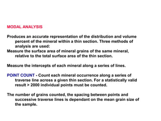 MODAL ANALYSIS
Produces an accurate representation of the distribution and volume
percent of the mineral within a thin section. Three methods of
analysis are used:
Measure the surface area of mineral grains of the same mineral,
relative to the total surface area of the thin section.
Measure the intercepts of each mineral along a series of lines.
POINT COUNT - Count each mineral occurrence along a series of
traverse line across a given thin section. For a statistically valid
result > 2000 individual points must be counted.
The number of grains counted, the spacing between points and
successive traverse lines is dependant on the mean grain size of
the sample.
 
