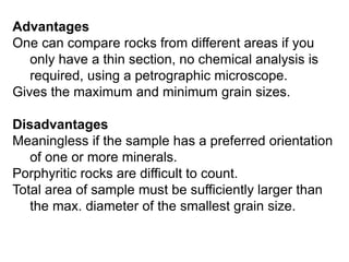 Advantages
One can compare rocks from different areas if you
only have a thin section, no chemical analysis is
required, using a petrographic microscope.
Gives the maximum and minimum grain sizes.
Disadvantages
Meaningless if the sample has a preferred orientation
of one or more minerals.
Porphyritic rocks are difficult to count.
Total area of sample must be sufficiently larger than
the max. diameter of the smallest grain size.
 