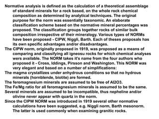 Normative analysis is defined as the calculation of a theoretical assemblage
of standard minerals for a rock based, on the whole rock chemical
composition as determined by analytical techniques. The original
purpose for the norm was essentially taxonomic. An elaborate
classification scheme based on the normative mineral percentages was
proposed. The classification groups together rocks of similar bulk
composition irrespective of their mineralogy. Various types of NORMs
have been proposed - CIPW, Niggli, Barth. Each of theses proposals has
its own specific advantages and/or disadvantages.
The CIPW norm, originally proposed in 1919, was proposed as a means of
comparing and classifying all igneosu rocks for which chemical analyses
wers available. The NORM takes it's name from the four authors who
proposed it - Cross, Iddings, Pirsson and Washington. This NORM was
very elegant and based on a number of simplifications:
The magma crystallizes under anhydrous conditions so that no hydrous
minerals (hornblende, biotite) are formed.
The feromagnesium minerals are assumed to be free of Al2O3.
The Fe/Mg ratio for all feromagnesium minerals is assumed to be the same.
Several minerals are assumed to be incompatible, thus nepheline and/or
olivine never appear with quartz in the norm.
Since the CIPW NORM was introduced in 1919 several other normative
calculations have been suggested, e.g. Niggli norm, Barth mesonorm.
The latter is used commonly when examining granitic rocks.
 