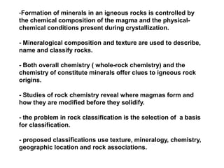 -Formation of minerals in an igneous rocks is controlled by
the chemical composition of the magma and the physical-
chemical conditions present during crystallization.
- Mineralogical composition and texture are used to describe,
name and classify rocks.
- Both overall chemistry ( whole-rock chemistry) and the
chemistry of constitute minerals offer clues to igneous rock
origins.
- Studies of rock chemistry reveal where magmas form and
how they are modified before they solidify.
- the problem in rock classification is the selection of a basis
for classification.
- proposed classifications use texture, mineralogy, chemistry,
geographic location and rock associations.
 