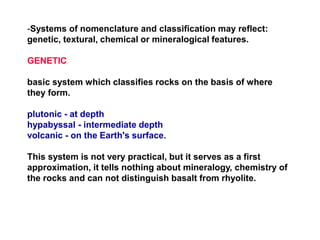 -Systems of nomenclature and classification may reflect:
genetic, textural, chemical or mineralogical features.
GENETIC
basic system which classifies rocks on the basis of where
they form.
plutonic - at depth
hypabyssal - intermediate depth
volcanic - on the Earth's surface.
This system is not very practical, but it serves as a first
approximation, it tells nothing about mineralogy, chemistry of
the rocks and can not distinguish basalt from rhyolite.
 