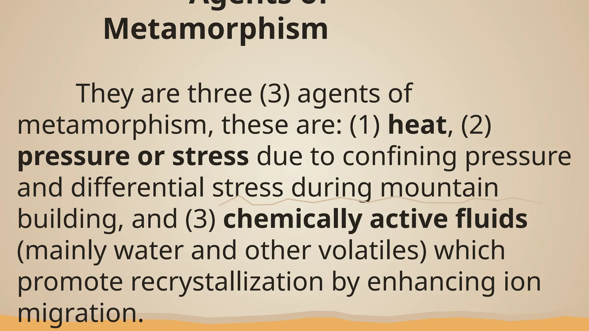 Agents of
Metamorphism
They are three (3) agents of
metamorphism, these are: (1) heat, (2)
pressure or stress due to confining pressure
and differential stress during mountain
building, and (3) chemically active fluids
(mainly water and other volatiles) which
promote recrystallization by enhancing ion
migration.
 