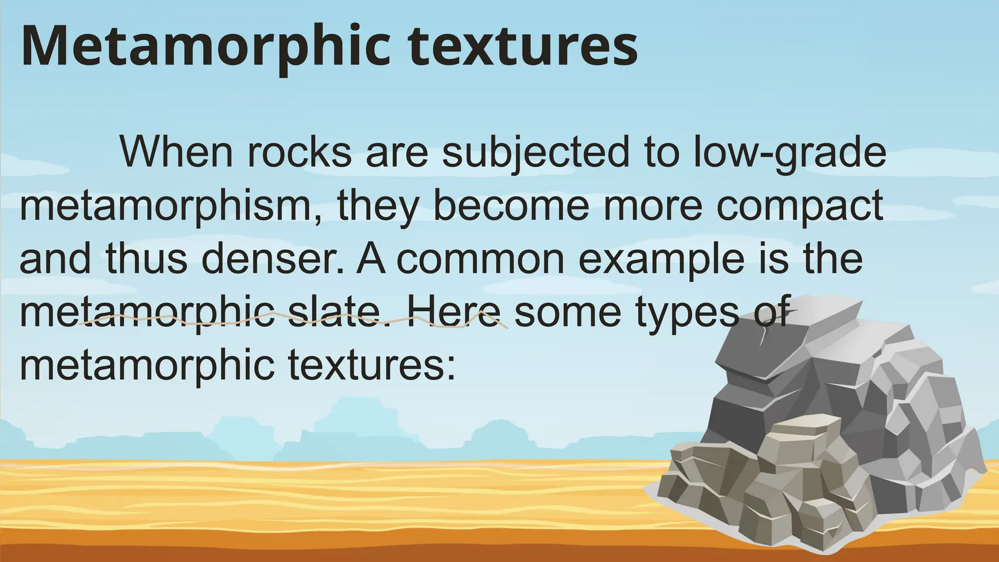 Metamorphic textures
When rocks are subjected to low-grade
metamorphism, they become more compact
and thus denser. A common example is the
metamorphic slate. Here some types of
metamorphic textures:
 