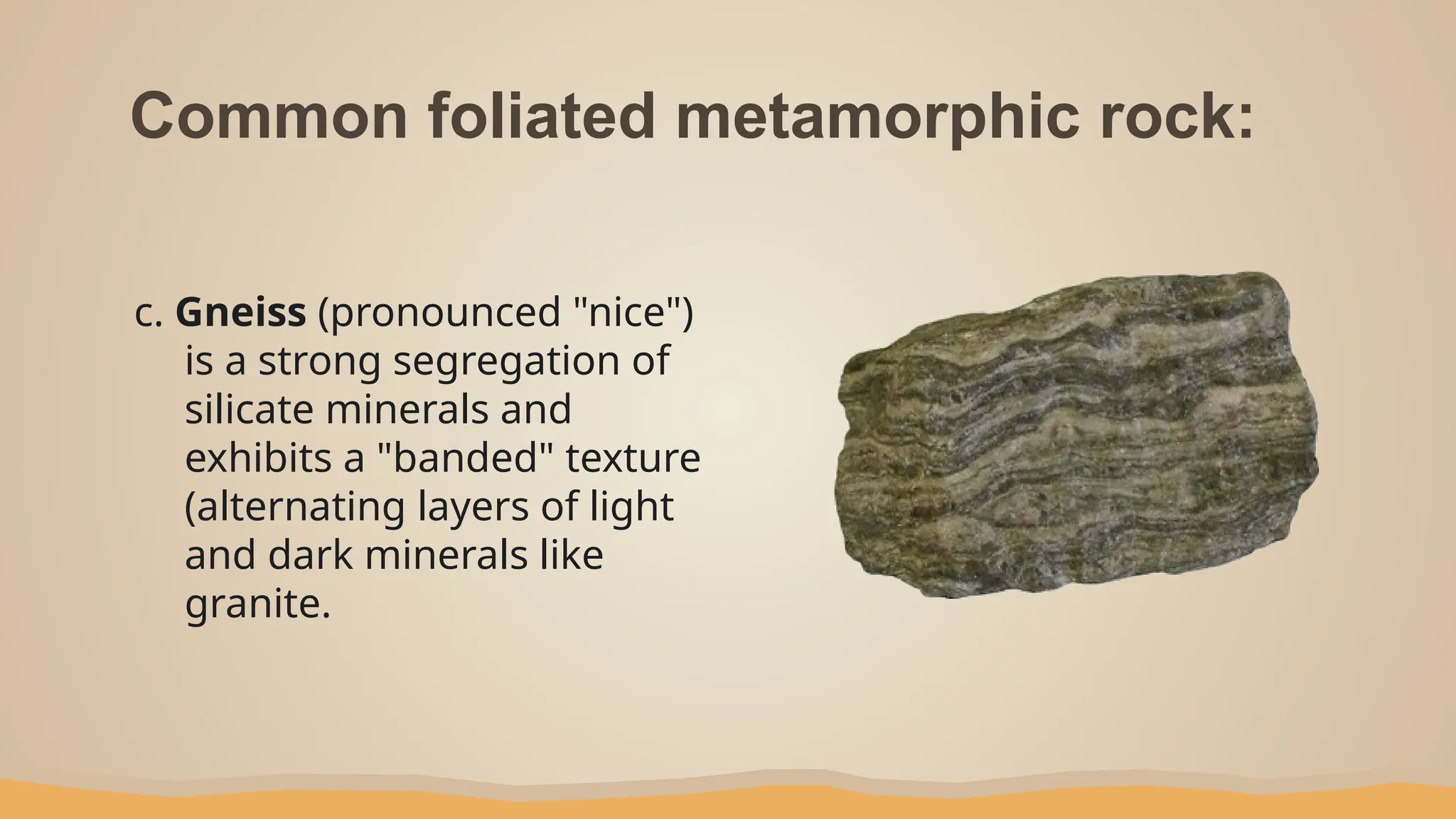 Common foliated metamorphic rock:
c. Gneiss (pronounced "nice")
is a strong segregation of
silicate minerals and
exhibits a "banded" texture
(alternating layers of light
and dark minerals like
granite.
 