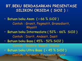 BT.BEKU BERDASARKAN PRESENTASEBT.BEKU BERDASARKAN PRESENTASE
SILIKON OKSIDA ( SiO2 ) :SILIKON OKSIDA ( SiO2 ) :
• Batuan beku Asam ( > 66 % SiO2 )
Contoh : Granit, Pegmatit, Granodiorit,
Rhyolit
• Batuan beku Intermediate ( 52% - 66% SiO2 )
Contoh : Diorit, Andesit, Dasit
• Batuan beku Basa ( 45% - 52% SiO2 )
Contoh : Gabbro, Basalt, Diabas
• Batuan beku Ultra Basa ( < 45 % SiO2 )
Contoh : Peridotit, Piroksenit, Dunit
 