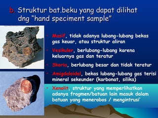 b.b. Struktur bat.beku yang dapat dilihatStruktur bat.beku yang dapat dilihat
dng “hand speciment sample”dng “hand speciment sample”
• Masif, tidak adanya lubang-lubang bekas
gas keuar, atau struktur aliran
• Vesikuler, berlubang-lubang karena
keluarnya gas dan teratur
• Skoria, berlubang besar dan tidak teratur
• Amigdaloidal, bekas lubang-lubang gas terisi
mineral sekeunder (karbonat, silika)
• Xenolit, struktur yang memperlihatkan
adanya fragmen/batuan lain masuk dalam
batuan yang menerobos / mengintrusi’
 