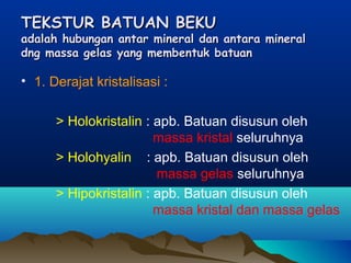 TEKSTUR BATUAN BEKUTEKSTUR BATUAN BEKU
adalah hubungan antar mineral dan antara mineraladalah hubungan antar mineral dan antara mineral
dng massa gelas yang membentuk batuandng massa gelas yang membentuk batuan
• 1. Derajat kristalisasi :
> Holokristalin : apb. Batuan disusun oleh
massa kristal seluruhnya
> Holohyalin : apb. Batuan disusun oleh
massa gelas seluruhnya
> Hipokristalin : apb. Batuan disusun oleh
massa kristal dan massa gelas
 