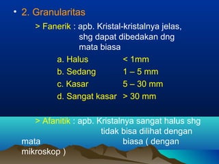 • 2. Granularitas
> Fanerik : apb. Kristal-kristalnya jelas,
shg dapat dibedakan dng
mata biasa
a. Halus < 1mm
b. Sedang 1 – 5 mm
c. Kasar 5 – 30 mm
d. Sangat kasar > 30 mm
> Afanitik : apb. Kristalnya sangat halus shg
tidak bisa dilihat dengan
mata biasa ( dengan
mikroskop )
 