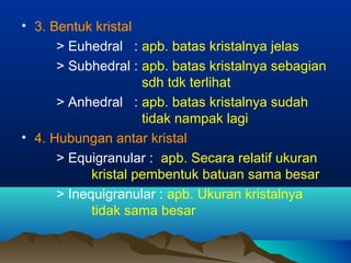• 3. Bentuk kristal
> Euhedral : apb. batas kristalnya jelas
> Subhedral : apb. batas kristalnya sebagian
sdh tdk terlihat
> Anhedral : apb. batas kristalnya sudah
tidak nampak lagi
• 4. Hubungan antar kristal
> Equigranular : apb. Secara relatif ukuran
kristal pembentuk batuan sama besar
> Inequigranular : apb. Ukuran kristalnya
tidak sama besar
 