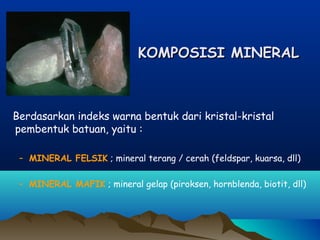 KOMPOSISI MINERALKOMPOSISI MINERAL
Berdasarkan indeks warna bentuk dari kristal-kristal
pembentuk batuan, yaitu :
– MINERAL FELSIK ; mineral terang / cerah (feldspar, kuarsa, dll)
– MINERAL MAFIK ; mineral gelap (piroksen, hornblenda, biotit, dll)
 