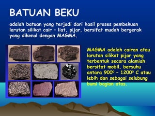 BATUAN BEKU
adalah batuan yang terjadi dari hasil proses pembekuan
larutan silikat cair – liat, pijar, bersifat mudah bergerak
yang dikenal dengan MAGMA.
MAGMA adalah cairan atau
larutan silikat pijar yang
terbentuk secara alamiah
bersifat mobil, bersuhu
antara 9000
– 12000
C atau
lebih dan sebagai selubung
bumi bagian atas.
 