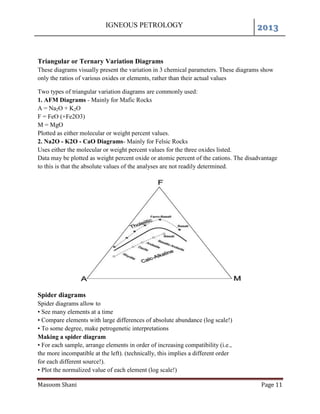 IGNEOUS PETROLOGY 2013
Masoom Shani Page 11
Triangular or Ternary Variation Diagrams
These diagrams visually present the variation in 3 chemical parameters. These diagrams show
only the ratios of various oxides or elements, rather than their actual values
Two types of triangular variation diagrams are commonly used:
1. AFM Diagrams - Mainly for Mafic Rocks
A = Na2O + K2O
F = FeO (+Fe2O3)
M = MgO
Plotted as either molecular or weight percent values.
2. Na2O - K2O - CaO Diagrams- Mainly for Felsic Rocks
Uses either the molecular or weight percent values for the three oxides listed.
Data may be plotted as weight percent oxide or atomic percent of the cations. The disadvantage
to this is that the absolute values of the analyses are not readily determined.
Spider diagrams
Spider diagrams allow to
• See many elements at a time
• Compare elements with large differences of absolute abundance (log scale!)
• To some degree, make petrogenetic interpretations
Making a spider diagram
• For each sample, arrange elements in order of increasing compatibility (i.e.,
the more incompatible at the left). (technically, this implies a different order
for each different source!).
• Plot the normalized value of each element (log scale!)
 