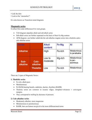 IGNEOUS PETROLOGY 2013
Masoom Shani Page 12
• Link the dots
• Look at the “anomalies”!
It is also known as Transition metal diagrams
Magmatic series
It reflect first order differences b/w rock groups.
 TAS diagram séparâtes alkali and sub-alkali series
 Sub-alkali series are further separated on the basis of their Fe-Mg contens
 AFM diagram: can further subdivide the sub-alkaline magma series into a tholeitic and a
calc-alkaline series
There are 3 types of Magmatic Series :
1. Tholeitic series
 Fe-rich, alkali poor.
 Metaluminous
 Px/Hb/Bt-bearing basalts, andésites, dacites, rhyolites (BADR)
 Tholeitic series are common in oceanic ridges, intraplate-volcanoes ± convergent
margins.
 They correspond to melting by decrease of pressure.
2. Calc-alkaline series
 Moderately alkaline, more magnesian
 Metaluminous to peraluminous
 BADR, that can feature ms/gt/cd in the more differenciated terms
 