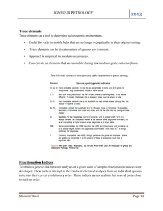 IGNEOUS PETROLOGY 2013
Masoom Shani Page 14
Trace elements
Trace elements as a tool to determine paleotectonic environment.
• Useful for rocks in mobile belts that are no longer recognizably in their original setting.
• Trace elements can be discriminators of igneous environment.
• Approach is empirical on modern occurrences.
• Concentrate on elements that are immobile during low/medium grade metamorphism.
Fractionation Indices
To obtain a genetic link between analyses of a given suite of samples fractionation indices were
developed. These indices attempt to the results of chemical analyses from an individual igneous
suite into their correct evolutionary order. These indices are not realistic but several come close
to such an order.
 
