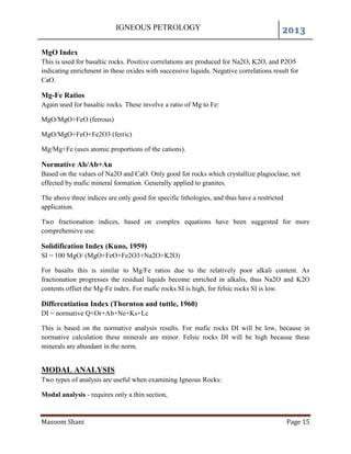 IGNEOUS PETROLOGY 2013
Masoom Shani Page 15
MgO Index
This is used for basaltic rocks. Positive correlations are produced for Na2O, K2O, and P2O5
indicating enrichment in these oxides with successive liquids. Negative correlations result for
CaO.
Mg-Fe Ratios
Again used for basaltic rocks. These involve a ratio of Mg to Fe:
MgO/MgO+FeO (ferrous)
MgO/MgO+FeO+Fe2O3 (ferric)
Mg/Mg+Fe (uses atomic proportions of the cations).
Normative Ab/Ab+An
Based on the values of Na2O and CaO. Only good for rocks which crystallize plagioclase, not
effected by mafic mineral formation. Generally applied to granites.
The above three indices are only good for specific lithologies, and thus have a restricted
application.
Two fractionation indices, based on complex equations have been suggested for more
comprehensive use.
Solidification Index (Kuno, 1959)
SI = 100 MgO/ (MgO+FeO+Fe2O3+Na2O+K2O)
For basalts this is similar to Mg/Fe ratios due to the relatively poor alkali content. As
fractionation progresses the residual liquids become enriched in alkalis, thus Na2O and K2O
contents offset the Mg-Fe index. For mafic rocks SI is high, for felsic rocks SI is low.
Differentiation Index (Thornton and tuttle, 1960)
DI = normative Q+Or+Ab+Ne+Ks+Lc
This is based on the normative analysis results. For mafic rocks DI will be low, because in
normative calculation these minerals are minor. Felsic rocks DI will be high because these
minerals are abundant in the norm.
MODAL ANALYSIS
Two types of analysis are useful when examining Igneous Rocks:
Modal analysis - requires only a thin section,
 