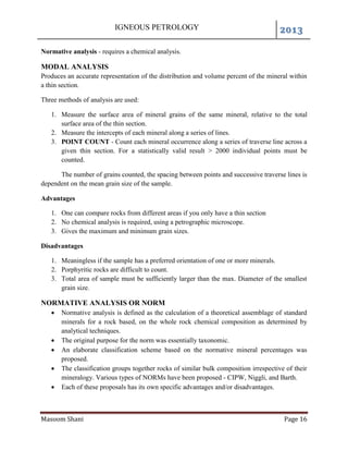 IGNEOUS PETROLOGY 2013
Masoom Shani Page 16
Normative analysis - requires a chemical analysis.
MODAL ANALYSIS
Produces an accurate representation of the distribution and volume percent of the mineral within
a thin section.
Three methods of analysis are used:
1. Measure the surface area of mineral grains of the same mineral, relative to the total
surface area of the thin section.
2. Measure the intercepts of each mineral along a series of lines.
3. POINT COUNT - Count each mineral occurrence along a series of traverse line across a
given thin section. For a statistically valid result > 2000 individual points must be
counted.
The number of grains counted, the spacing between points and successive traverse lines is
dependent on the mean grain size of the sample.
Advantages
1. One can compare rocks from different areas if you only have a thin section
2. No chemical analysis is required, using a petrographic microscope.
3. Gives the maximum and minimum grain sizes.
Disadvantages
1. Meaningless if the sample has a preferred orientation of one or more minerals.
2. Porphyritic rocks are difficult to count.
3. Total area of sample must be sufficiently larger than the max. Diameter of the smallest
grain size.
NORMATIVE ANALYSIS OR NORM
 Normative analysis is defined as the calculation of a theoretical assemblage of standard
minerals for a rock based, on the whole rock chemical composition as determined by
analytical techniques.
 The original purpose for the norm was essentially taxonomic.
 An elaborate classification scheme based on the normative mineral percentages was
proposed.
 The classification groups together rocks of similar bulk composition irrespective of their
mineralogy. Various types of NORMs have been proposed - CIPW, Niggli, and Barth.
 Each of these proposals has its own specific advantages and/or disadvantages.
 