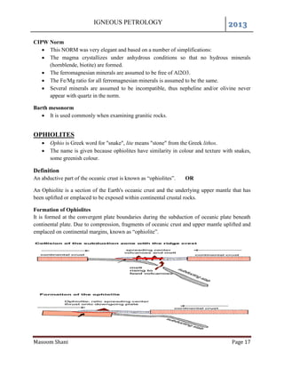 IGNEOUS PETROLOGY 2013
Masoom Shani Page 17
CIPW Norm
 This NORM was very elegant and based on a number of simplifications:
 The magma crystallizes under anhydrous conditions so that no hydrous minerals
(hornblende, biotite) are formed.
 The ferromagnesian minerals are assumed to be free of Al2O3.
 The Fe/Mg ratio for all ferromagnesian minerals is assumed to be the same.
 Several minerals are assumed to be incompatible, thus nepheline and/or olivine never
appear with quartz in the norm.
Barth mesonorm
 It is used commonly when examining granitic rocks.
OPHIOLITES
 Ophio is Greek word for "snake", lite means "stone" from the Greek lithos.
 The name is given because ophiolites have similarity in colour and texture with snakes,
some greenish colour.
Definition
An abductive part of the oceanic crust is known as “ophiolites”. OR
An Ophiolite is a section of the Earth's oceanic crust and the underlying upper mantle that has
been uplifted or emplaced to be exposed within continental crustal rocks.
Formation of Ophiolites
It is formed at the convergent plate boundaries during the subduction of oceanic plate beneath
continental plate. Due to compression, fragments of oceanic crust and upper mantle uplifted and
emplaced on continental margins, known as “ophiolite”.
 
