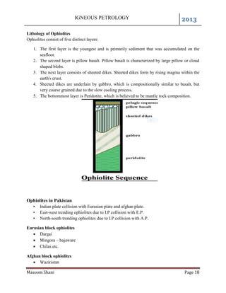 IGNEOUS PETROLOGY 2013
Masoom Shani Page 18
Lithology of Ophiolites
Ophiolites consist of five distinct layers:
1. The first layer is the youngest and is primarily sediment that was accumulated on the
seafloor.
2. The second layer is pillow basalt. Pillow basalt is characterized by large pillow or cloud
shaped blobs.
3. The next layer consists of sheeted dikes. Sheeted dikes form by rising magma within the
earth's crust.
4. Sheeted dikes are underlain by gabbro, which is compositionally similar to basalt, but
very coarse grained due to the slow cooling process.
5. The bottommost layer is Peridotite, which is believed to be mantle rock composition.
Ophiolites in Pakistan
• Indian plate collision with Eurasian plate and afghan plate.
• East-west trending ophiolites due to I.P collision with E.P.
• North-south trending ophiolites due to I.P collision with A.P.
Eurasian block ophiolites
 Dargai
 Mingora – bajaware
 Chilas etc.
Afghan block ophiolites
 Waziristan
 