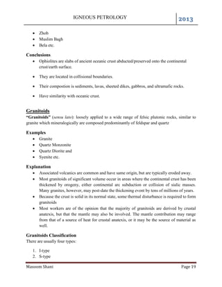 IGNEOUS PETROLOGY 2013
Masoom Shani Page 19
 Zhob
 Muslim Bagh
 Bela etc.
Conclusions
 Ophiolites are slabs of ancient oceanic crust abducted/preserved onto the continental
crust/earth surface.
 They are located in collisional boundaries.
 Their compostion is sediments, lavas, sheeted dikes, gabbros, and ultramafic rocks.
 Have similarity with oceanic crust.
Granitoids
“Granitoids” (sensu lato): loosely applied to a wide range of felsic plutonic rocks, similar to
granite which mineralogically are composed predominantly of feldspar and quartz
Examples
 Granite
 Quartz Monzonite
 Quartz Diorite and
 Syenite etc.
Explanation
 Associated volcanics are common and have same origin, but are typically eroded away.
 Most granitoids of significant volume occur in areas where the continental crust has been
thickened by orogeny, either continental arc subduction or collision of sialic masses.
Many granites, however, may post-date the thickening event by tens of millions of years.
 Because the crust is solid in its normal state, some thermal disturbance is required to form
granitoids
 Most workers are of the opinion that the majority of granitoids are derived by crustal
anatexis, but that the mantle may also be involved. The mantle contribution may range
from that of a source of heat for crustal anatexis, or it may be the source of material as
well.
Granitoids Classification
There are usually four types:
1. I-type
2. S-type
 
