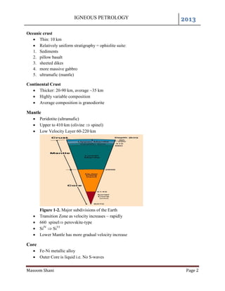 IGNEOUS PETROLOGY 2013
Masoom Shani Page 2
Oceanic crust
 Thin: 10 km
 Relatively uniform stratigraphy = ophiolite suite:
1. Sediments
2. pillow basalt
3. sheeted dikes
4. more massive gabbro
5. ultramafic (mantle)
Continental Crust
 Thicker: 20-90 km, average ~35 km
 Highly variable composition
 Average composition is granodiorite
Mantle
 Peridotite (ultramafic)
 Upper to 410 km (olivine  spinel)
 Low Velocity Layer 60-220 km
Figure 1-2. Major subdivisions of the Earth
 Transition Zone as velocity increases ~ rapidly
 660 spinel perovskite-type
 SiIV
 SiVI
 Lower Mantle has more gradual velocity increase
Core
 Fe-Ni metallic alloy
 Outer Core is liquid i.e. No S-waves
 