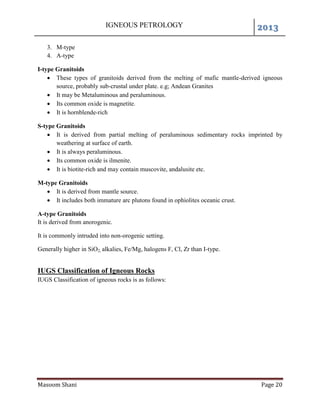 IGNEOUS PETROLOGY 2013
Masoom Shani Page 20
3. M-type
4. A-type
I-type Granitoids
 These types of granitoids derived from the melting of mafic mantle-derived igneous
source, probably sub-crustal under plate. e.g; Andean Granites
 It may be Metaluminous and peraluminous.
 Its common oxide is magnetite.
 It is hornblende-rich
S-type Granitoids
 It is derived from partial melting of peraluminous sedimentary rocks imprinted by
weathering at surface of earth.
 It is always peraluminous.
 Its common oxide is ilmenite.
 It is biotite-rich and may contain muscovite, andalusite etc.
M-type Granitoids
 It is derived from mantle source.
 It includes both immature arc plutons found in ophiolites oceanic crust.
A-type Granitoids
It is derived from anorogenic.
It is commonly intruded into non-orogenic setting.
Generally higher in SiO2, alkalies, Fe/Mg, halogens F, Cl, Zr than I-type.
IUGS Classification of Igneous Rocks
IUGS Classification of igneous rocks is as follows:
 