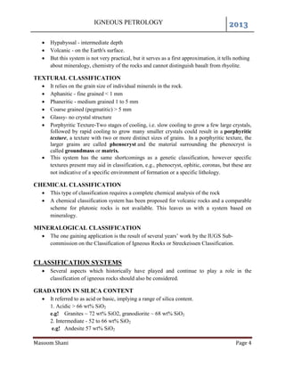 IGNEOUS PETROLOGY 2013
Masoom Shani Page 4
 Hypabyssal - intermediate depth
 Volcanic - on the Earth's surface.
 But this system is not very practical, but it serves as a first approximation, it tells nothing
about mineralogy, chemistry of the rocks and cannot distinguish basalt from rhyolite.
TEXTURAL CLASSIFICATION
 It relies on the grain size of individual minerals in the rock.
 Aphanitic - fine grained < 1 mm
 Phaneritic - medium grained 1 to 5 mm
 Coarse grained (pegmatitic) > 5 mm
 Glassy- no crystal structure
 Porphyritic Texture-Two stages of cooling, i.e. slow cooling to grow a few large crystals,
followed by rapid cooling to grow many smaller crystals could result in a porphyritic
texture, a texture with two or more distinct sizes of grains. In a porphyritic texture, the
larger grains are called phenocryst and the material surrounding the phenocryst is
called groundmass or matrix.
 This system has the same shortcomings as a genetic classification, however specific
textures present may aid in classification, e.g., phenocryst, ophitic, coronas, but these are
not indicative of a specific environment of formation or a specific lithology.
CHEMICAL CLASSIFICATION
 This type of classification requires a complete chemical analysis of the rock
 A chemical classification system has been proposed for volcanic rocks and a comparable
scheme for plutonic rocks is not available. This leaves us with a system based on
mineralogy.
MINERALOGICAL CLASSIFICATION
 The one gaining application is the result of several years’ work by the IUGS Sub-
commission on the Classification of Igneous Rocks or Streckeissen Classification.
CLASSIFICATION SYSTEMS
 Several aspects which historically have played and continue to play a role in the
classification of igneous rocks should also be considered.
GRADATION IN SILICA CONTENT
 It referred to as acid or basic, implying a range of silica content.
1. Acidic > 66 wt% SiO2
e.g! Granites ~ 72 wt% SiO2, granodiorite ~ 68 wt% SiO2
2. Intermediate - 52 to 66 wt% SiO2
e.g! Andesite 57 wt% SiO2
 