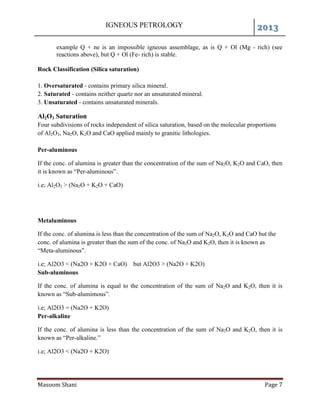 IGNEOUS PETROLOGY 2013
Masoom Shani Page 7
example Q + ne is an impossible igneous assemblage, as is Q + Ol (Mg - rich) (see
reactions above), but Q + Ol (Fe- rich) is stable.
Rock Classification (Silica saturation)
1. Oversaturated - contains primary silica mineral.
2. Saturated - contains neither quartz nor an unsaturated mineral.
3. Unsaturated - contains unsaturated minerals.
Al2O3 Saturation
Four subdivisions of rocks independent of silica saturation, based on the molecular proportions
of Al2O3, Na2O, K2O and CaO applied mainly to granitic lithologies.
Per-aluminous
If the conc. of alumina is greater than the concentration of the sum of Na2O, K2O and CaO, then
it is known as “Per-aluminous”.
i.e; Al2O3 > (Na2O + K2O + CaO)
Metaluminous
If the conc. of alumina is less than the concentration of the sum of Na2O, K2O and CaO but the
conc. of alumina is greater than the sum of the conc. of Na2O and K2O, then it is known as
“Meta-aluminous”.
i.e; Al2O3 < (Na2O + K2O + CaO) but Al2O3 > (Na2O + K2O)
Sub-aluminous
If the conc. of alumina is equal to the concentration of the sum of Na2O and K2O, then it is
known as “Sub-alumimous”.
i.e; Al2O3 = (Na2O + K2O)
Per-alkaline
If the conc. of alumina is less than the concentration of the sum of Na2O and K2O, then it is
known as “Per-alkaline.”
i.e; Al2O3 < (Na2O + K2O)
 