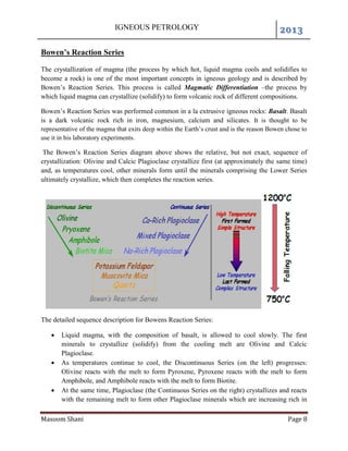 IGNEOUS PETROLOGY 2013
Masoom Shani Page 8
Bowen’s Reaction Series
The crystallization of magma (the process by which hot, liquid magma cools and solidifies to
become a rock) is one of the most important concepts in igneous geology and is described by
Bowen’s Reaction Series. This process is called Magmatic Differentiation –the process by
which liquid magma can crystallize (solidify) to form volcanic rock of different compositions.
Bowen’s Reaction Series was performed common in a la extrusive igneous rocks: Basalt. Basalt
is a dark volcanic rock rich in iron, magnesium, calcium and silicates. It is thought to be
representative of the magma that exits deep within the Earth’s crust and is the reason Bowen chose to
use it in his laboratory experiments.
The Bowen’s Reaction Series diagram above shows the relative, but not exact, sequence of
crystallization: Olivine and Calcic Plagioclase crystallize first (at approximately the same time)
and, as temperatures cool, other minerals form until the minerals comprising the Lower Series
ultimately crystallize, which then completes the reaction series.
The detailed sequence description for Bowens Reaction Series:
 Liquid magma, with the composition of basalt, is allowed to cool slowly. The first
minerals to crystallize (solidify) from the cooling melt are Olivine and Calcic
Plagioclase.
 As temperatures continue to cool, the Discontinuous Series (on the left) progresses:
Olivine reacts with the melt to form Pyroxene, Pyroxene reacts with the melt to form
Amphibole, and Amphibole reacts with the melt to form Biotite.
 At the same time, Plagioclase (the Continuous Series on the right) crystallizes and reacts
with the remaining melt to form other Plagioclase minerals which are increasing rich in
 