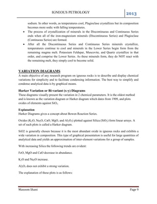 IGNEOUS PETROLOGY 2013
Masoom Shani Page 9
sodium. In other words, as temperatures cool, Plagioclase crystallizes but its composition
becomes more sodic with falling temperatures.
 The process of crystallization of minerals in the Discontinuous and Continuous Series
ends when all of the iron-magnesium minerals (Discontinuous Series) and Plagioclase
(Continuous Series) are formed.
 After all the Discontinuous Series and Continuous Series minerals crystallize,
temperatures continue to cool and minerals in the Lower Series begin form from the
remaining magma melt. Potassium Feldspar, Muscovite, and Quartz crystallize in that
order, and comprise the Lower Series. As these minerals form, they do NOT react with
the remaining melt, they simply cool to become solid.
VARIATION DIAGRAMS
A main objective of any research program on igneous rocks is to describe and display chemical
variations for simplicity and to facilitate condensing information. The best way to simplify and
condense analytical data is by graphical means.
Harker Variation or Bi-variant (x-y) Diagrams
These diagrams visually present the variation in 2 chemical parameters. It is the oldest method
and is known as the variation diagram or Harker diagram which dates from 1909, and plots
oxides of elements against SiO2.
Explanation
Harker Diagrams gives a concept about Bowen Reaction Series.
Oxides (K2O, Na2O, CaO, MgO, and Al2O3) plotted against Silica (SiO2) form linear arrays. A
set of such plots is called a Harker diagram.
SiO2 is generally chosen because it is the most abundant oxide in igneous rocks and exhibits a
wide variation in composition. This type of graphical presentation is useful for large quantities of
analytical data and yields an approximation of inter-element variations for a group of samples.
With increasing Silica the following trends are evident:
FeO, MgO and CaO decrease in abundance.
K2O and Na2O increase.
Al2O3 does not exhibit a strong variation.
The explanation of these plots is as follows:
 