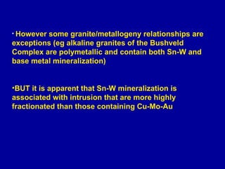 However some granite/metallogeny relationships are exceptions (eg alkaline granites of the Bushveld Complex are polymetallic and contain both Sn-W and base metal mineralization)  BUT it is apparent that Sn-W mineralization is associated with intrusion that are more highly fractionated than those containing Cu-Mo-Au 