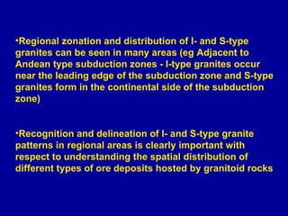 Regional zonation and distribution of I- and S-type granites can be seen in many areas (eg Adjacent to Andean type subduction zones - I-type granites occur near the leading edge of the subduction zone and S-type granites form in the continental side of the subduction zone) Recognition and delineation of I- and S-type granite patterns in regional areas is clearly important with respect to understanding the spatial distribution of different types of ore deposits hosted by granitoid rocks 
