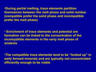 During partial melting, trace elements partition themselves between the melt phase and solid residue (compatible prefer the solid phase and incompatible prefer the melt phase) Enrichment of trace elements and potential ore formation can be linked to the concentration of the incompatible elements in the early melt phase of anatexis The compatible trace elements tend to be “locked up” in early formed minerals and are typically not concentrated efficiently enough to be viable 