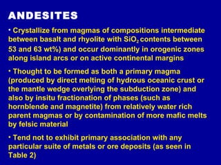 ANDESITES Crystallize from magmas of compositions intermediate between basalt and rhyolite with SiO 2   contents between 53 and 63 wt%) and occur dominantly in orogenic zones along island arcs or on active continental margins  Thought to be formed as both a primary magma (produced by direct melting of hydrous oceanic crust or the mantle wedge overlying the subduction zone) and also by insitu fractionation of phases (such as hornblende and magnetite) from relatively water rich parent magmas or by contamination of more mafic melts by felsic material Tend not to exhibit primary association with any particular suite of metals or ore deposits (as seen in Table 2) 
