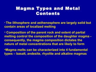 Magma Types and Metal Contents The lithosphere and asthenosphere are largely solid but contain areas of localized melting  Composition of the parent rock and extent of partial melting control the composition of the daughter magma - consequently, the magma composition dictates the nature of metal concentrations that are likely to form Magma melts can be characterized into 4 fundamental types – basalt, andesite, rhyolite and alkaline magmas 