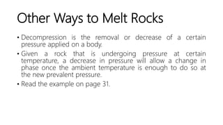 Other Ways to Melt Rocks
• Decompression is the removal or decrease of a certain
pressure applied on a body.
• Given a rock that is undergoing pressure at certain
temperature, a decrease in pressure will allow a change in
phase once the ambient temperature is enough to do so at
the new prevalent pressure.
• Read the example on page 31.
 