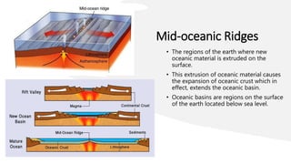 Mid-oceanic Ridges
• The regions of the earth where new
oceanic material is extruded on the
surface.
• This extrusion of oceanic material causes
the expansion of oceanic crust which in
effect, extends the oceanic basin.
• Oceanic basins are regions on the surface
of the earth located below sea level.
 