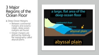 3 Major
Regions of the
Ocean Floor
2. Deep Ocean Margins
• Between continental
margins and oceanic
ridges, deep ocean
margins are found.
• Ocean margins are
defined by relatively
flat topography called
abyssal plains.
 