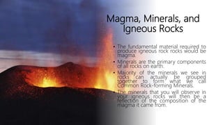 Magma, Minerals, and
Igneous Rocks
• The fundamental material required to
produce igneous rock rocks would be
magma.
• Minerals are the primary components
of all rocks on earth.
• Majority of the minerals we see in
rocks can actually be grouped
together to form what we call
Common Rock-forming Minerals.
• The minerals that you will observe in
your igneous rocks will then be a
reflection of the composition of the
magma it came from.
 
