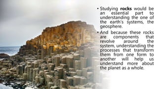 • Studying rocks would be
an essential part to
understanding the one of
the earth’s systems, the
geosphere.
• And because these rocks
are components that
revolve around the
system, understanding the
processes that transform
them from one form to
another will help us
understand more about
the planet as a whole.
 