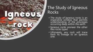 The Study of Igneous
Rocks
• The study of Igneous rocks is an
imperative window that permits
understanding of the processes
occurring deep within the earth
• Igneous rocks pioneer the other
two rocks types
• Ultimately, any rock will trace
back its lineage to an igneous
one.
 