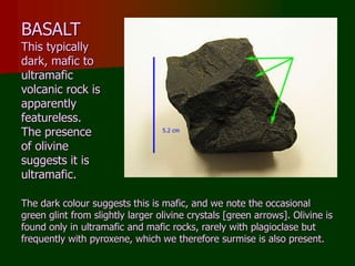 BASALT
This typically
dark, mafic to
ultramafic
volcanic rock is
apparently
featureless.
The presence
of olivine
suggests it is
ultramafic.
The dark colour suggests this is mafic, and we note the occasional
green glint from slightly larger olivine crystals [green arrows]. Olivine is
found only in ultramafic and mafic rocks, rarely with plagioclase but
frequently with pyroxene, which we therefore surmise is also present.
 